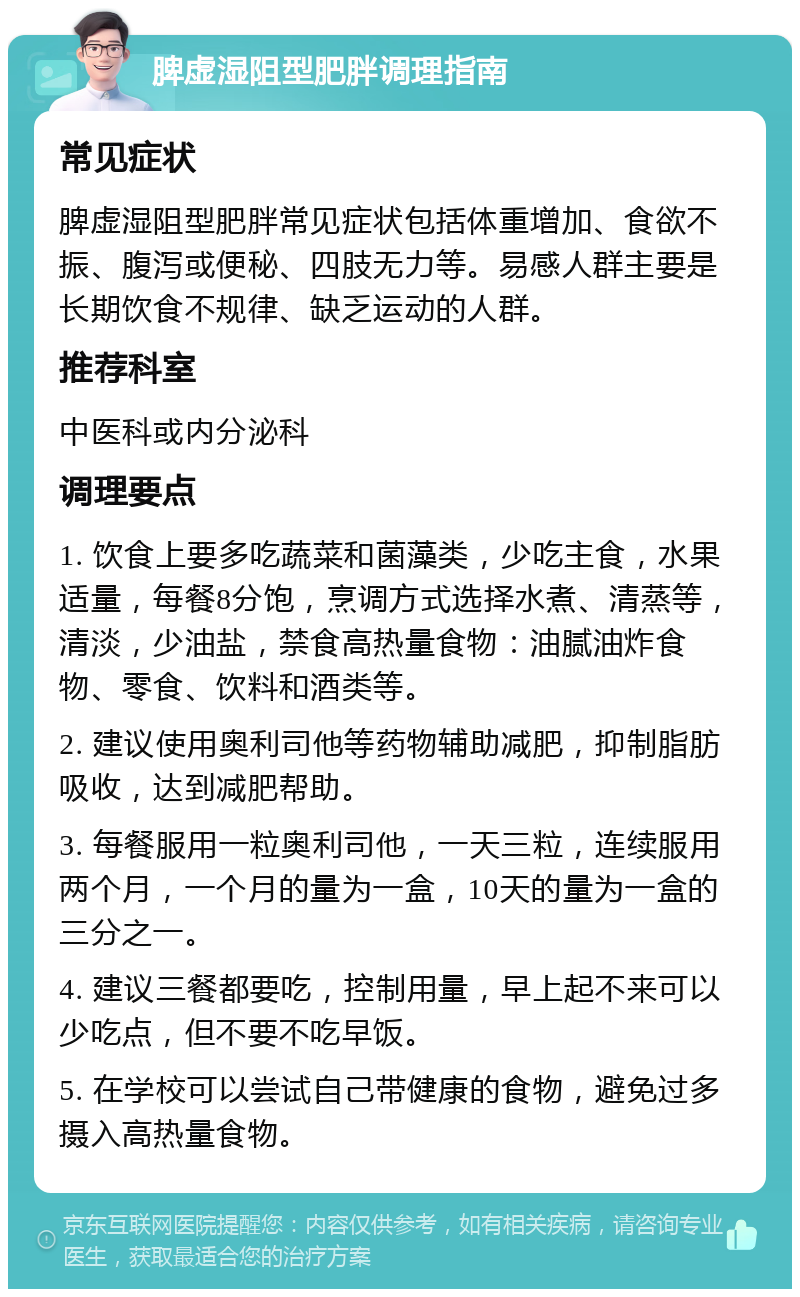 脾虚湿阻型肥胖调理指南 常见症状 脾虚湿阻型肥胖常见症状包括体重增加、食欲不振、腹泻或便秘、四肢无力等。易感人群主要是长期饮食不规律、缺乏运动的人群。 推荐科室 中医科或内分泌科 调理要点 1. 饮食上要多吃蔬菜和菌藻类，少吃主食，水果适量，每餐8分饱，烹调方式选择水煮、清蒸等，清淡，少油盐，禁食高热量食物：油腻油炸食物、零食、饮料和酒类等。 2. 建议使用奥利司他等药物辅助减肥，抑制脂肪吸收，达到减肥帮助。 3. 每餐服用一粒奥利司他，一天三粒，连续服用两个月，一个月的量为一盒，10天的量为一盒的三分之一。 4. 建议三餐都要吃，控制用量，早上起不来可以少吃点，但不要不吃早饭。 5. 在学校可以尝试自己带健康的食物，避免过多摄入高热量食物。