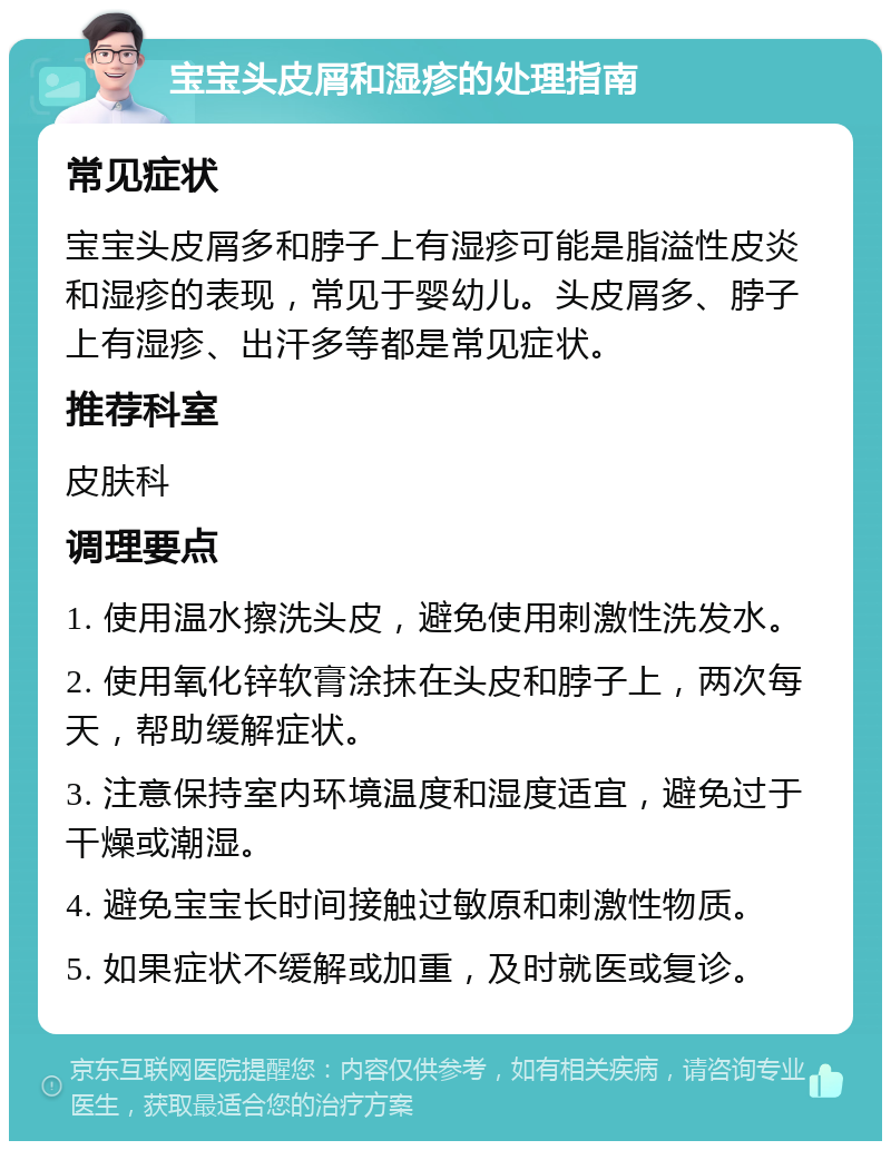 宝宝头皮屑和湿疹的处理指南 常见症状 宝宝头皮屑多和脖子上有湿疹可能是脂溢性皮炎和湿疹的表现，常见于婴幼儿。头皮屑多、脖子上有湿疹、出汗多等都是常见症状。 推荐科室 皮肤科 调理要点 1. 使用温水擦洗头皮，避免使用刺激性洗发水。 2. 使用氧化锌软膏涂抹在头皮和脖子上，两次每天，帮助缓解症状。 3. 注意保持室内环境温度和湿度适宜，避免过于干燥或潮湿。 4. 避免宝宝长时间接触过敏原和刺激性物质。 5. 如果症状不缓解或加重，及时就医或复诊。