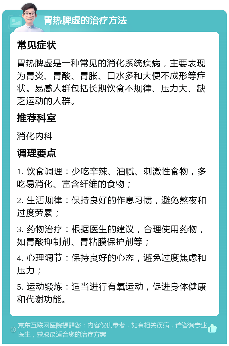 胃热脾虚的治疗方法 常见症状 胃热脾虚是一种常见的消化系统疾病，主要表现为胃炎、胃酸、胃胀、口水多和大便不成形等症状。易感人群包括长期饮食不规律、压力大、缺乏运动的人群。 推荐科室 消化内科 调理要点 1. 饮食调理：少吃辛辣、油腻、刺激性食物，多吃易消化、富含纤维的食物； 2. 生活规律：保持良好的作息习惯，避免熬夜和过度劳累； 3. 药物治疗：根据医生的建议，合理使用药物，如胃酸抑制剂、胃粘膜保护剂等； 4. 心理调节：保持良好的心态，避免过度焦虑和压力； 5. 运动锻炼：适当进行有氧运动，促进身体健康和代谢功能。