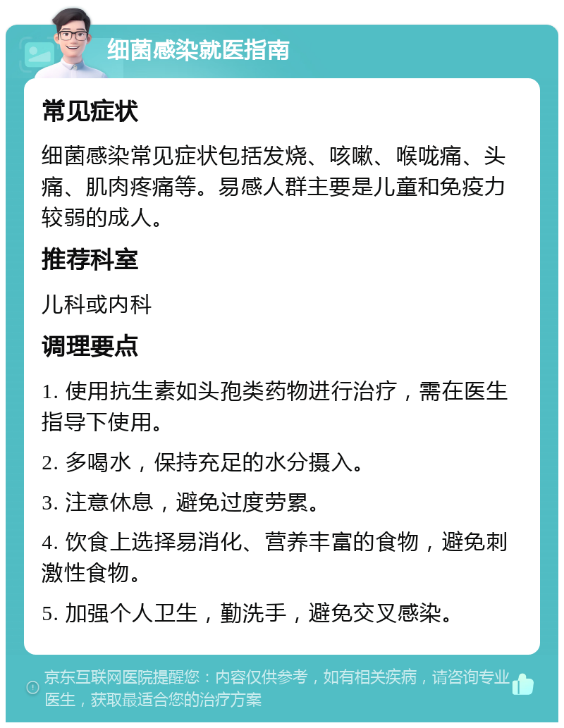 细菌感染就医指南 常见症状 细菌感染常见症状包括发烧、咳嗽、喉咙痛、头痛、肌肉疼痛等。易感人群主要是儿童和免疫力较弱的成人。 推荐科室 儿科或内科 调理要点 1. 使用抗生素如头孢类药物进行治疗，需在医生指导下使用。 2. 多喝水，保持充足的水分摄入。 3. 注意休息，避免过度劳累。 4. 饮食上选择易消化、营养丰富的食物，避免刺激性食物。 5. 加强个人卫生，勤洗手，避免交叉感染。