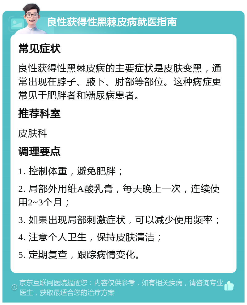 良性获得性黑棘皮病就医指南 常见症状 良性获得性黑棘皮病的主要症状是皮肤变黑，通常出现在脖子、腋下、肘部等部位。这种病症更常见于肥胖者和糖尿病患者。 推荐科室 皮肤科 调理要点 1. 控制体重，避免肥胖； 2. 局部外用维A酸乳膏，每天晚上一次，连续使用2~3个月； 3. 如果出现局部刺激症状，可以减少使用频率； 4. 注意个人卫生，保持皮肤清洁； 5. 定期复查，跟踪病情变化。