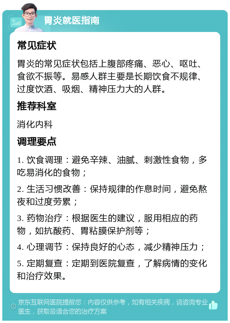 胃炎就医指南 常见症状 胃炎的常见症状包括上腹部疼痛、恶心、呕吐、食欲不振等。易感人群主要是长期饮食不规律、过度饮酒、吸烟、精神压力大的人群。 推荐科室 消化内科 调理要点 1. 饮食调理：避免辛辣、油腻、刺激性食物，多吃易消化的食物； 2. 生活习惯改善：保持规律的作息时间，避免熬夜和过度劳累； 3. 药物治疗：根据医生的建议，服用相应的药物，如抗酸药、胃粘膜保护剂等； 4. 心理调节：保持良好的心态，减少精神压力； 5. 定期复查：定期到医院复查，了解病情的变化和治疗效果。