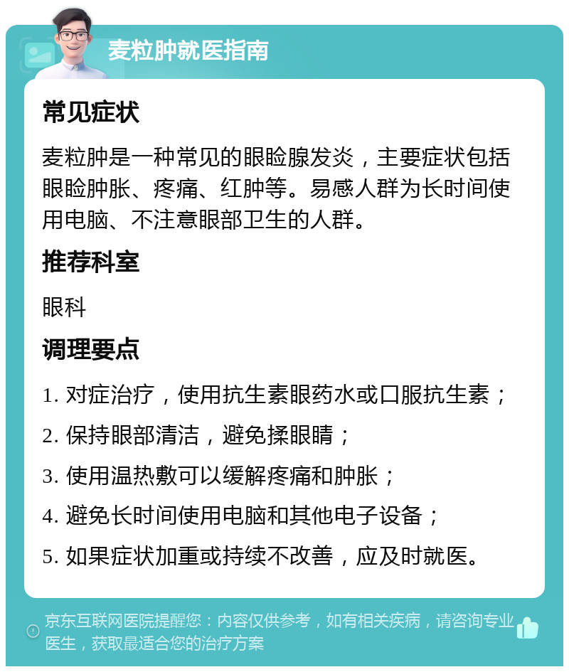 麦粒肿就医指南 常见症状 麦粒肿是一种常见的眼睑腺发炎，主要症状包括眼睑肿胀、疼痛、红肿等。易感人群为长时间使用电脑、不注意眼部卫生的人群。 推荐科室 眼科 调理要点 1. 对症治疗，使用抗生素眼药水或口服抗生素； 2. 保持眼部清洁，避免揉眼睛； 3. 使用温热敷可以缓解疼痛和肿胀； 4. 避免长时间使用电脑和其他电子设备； 5. 如果症状加重或持续不改善，应及时就医。