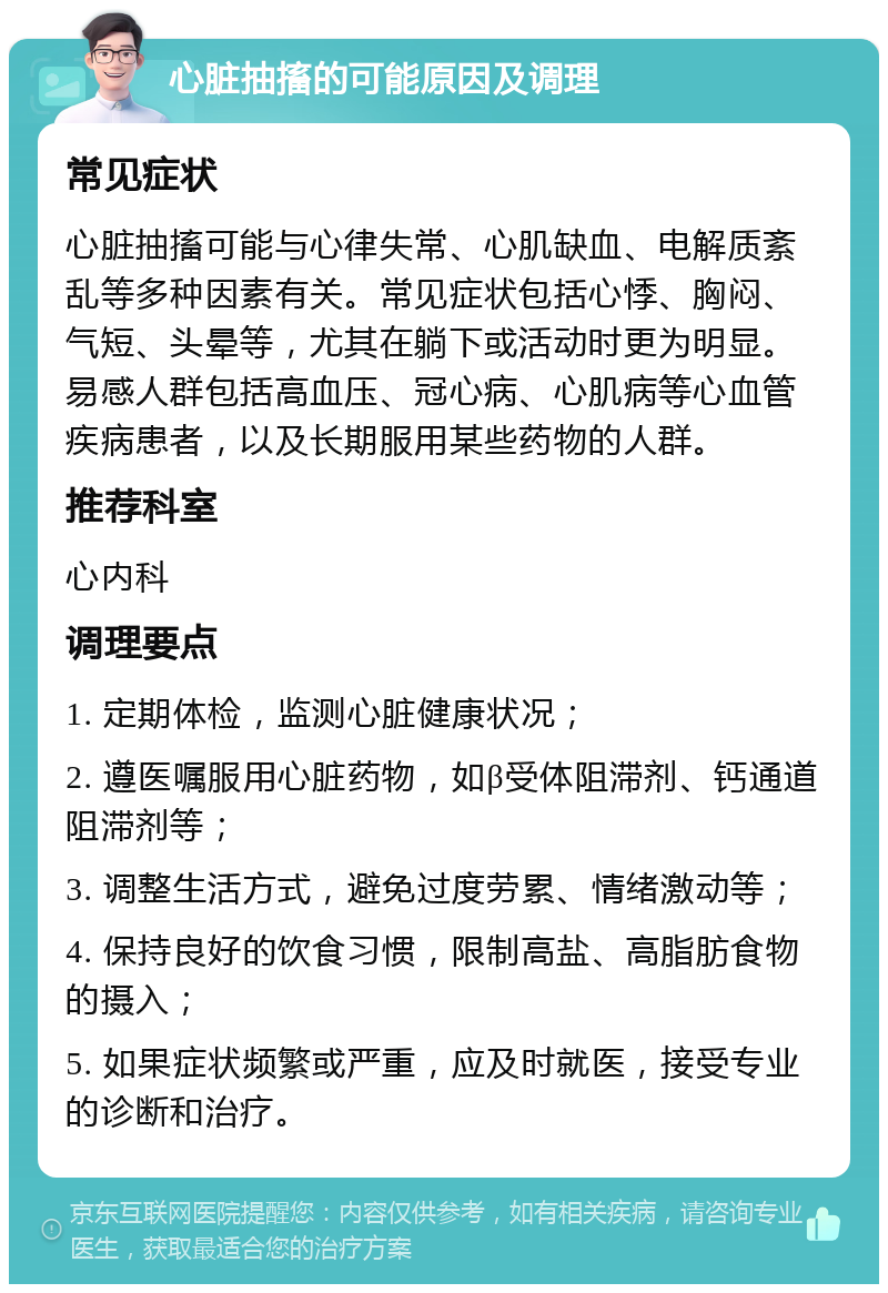 心脏抽搐的可能原因及调理 常见症状 心脏抽搐可能与心律失常、心肌缺血、电解质紊乱等多种因素有关。常见症状包括心悸、胸闷、气短、头晕等，尤其在躺下或活动时更为明显。易感人群包括高血压、冠心病、心肌病等心血管疾病患者，以及长期服用某些药物的人群。 推荐科室 心内科 调理要点 1. 定期体检，监测心脏健康状况； 2. 遵医嘱服用心脏药物，如β受体阻滞剂、钙通道阻滞剂等； 3. 调整生活方式，避免过度劳累、情绪激动等； 4. 保持良好的饮食习惯，限制高盐、高脂肪食物的摄入； 5. 如果症状频繁或严重，应及时就医，接受专业的诊断和治疗。