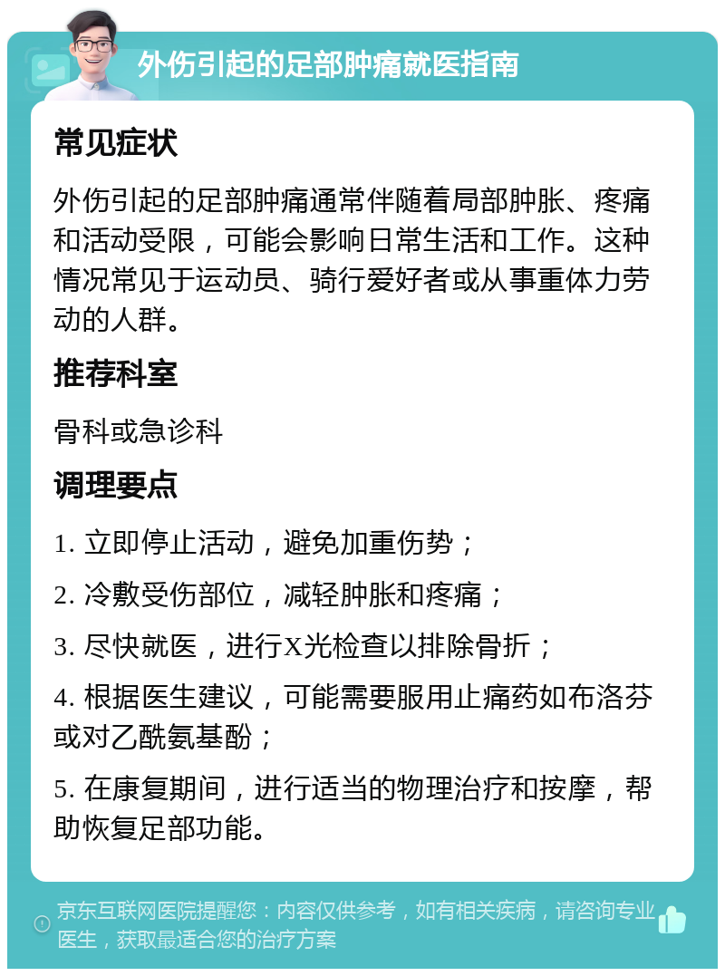 外伤引起的足部肿痛就医指南 常见症状 外伤引起的足部肿痛通常伴随着局部肿胀、疼痛和活动受限，可能会影响日常生活和工作。这种情况常见于运动员、骑行爱好者或从事重体力劳动的人群。 推荐科室 骨科或急诊科 调理要点 1. 立即停止活动，避免加重伤势； 2. 冷敷受伤部位，减轻肿胀和疼痛； 3. 尽快就医，进行X光检查以排除骨折； 4. 根据医生建议，可能需要服用止痛药如布洛芬或对乙酰氨基酚； 5. 在康复期间，进行适当的物理治疗和按摩，帮助恢复足部功能。