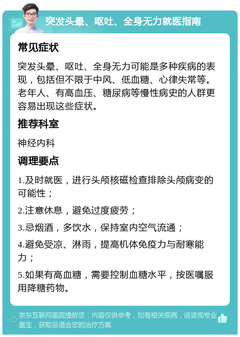 突发头晕、呕吐、全身无力就医指南 常见症状 突发头晕、呕吐、全身无力可能是多种疾病的表现，包括但不限于中风、低血糖、心律失常等。老年人、有高血压、糖尿病等慢性病史的人群更容易出现这些症状。 推荐科室 神经内科 调理要点 1.及时就医，进行头颅核磁检查排除头颅病变的可能性； 2.注意休息，避免过度疲劳； 3.忌烟酒，多饮水，保持室内空气流通； 4.避免受凉、淋雨，提高机体免疫力与耐寒能力； 5.如果有高血糖，需要控制血糖水平，按医嘱服用降糖药物。