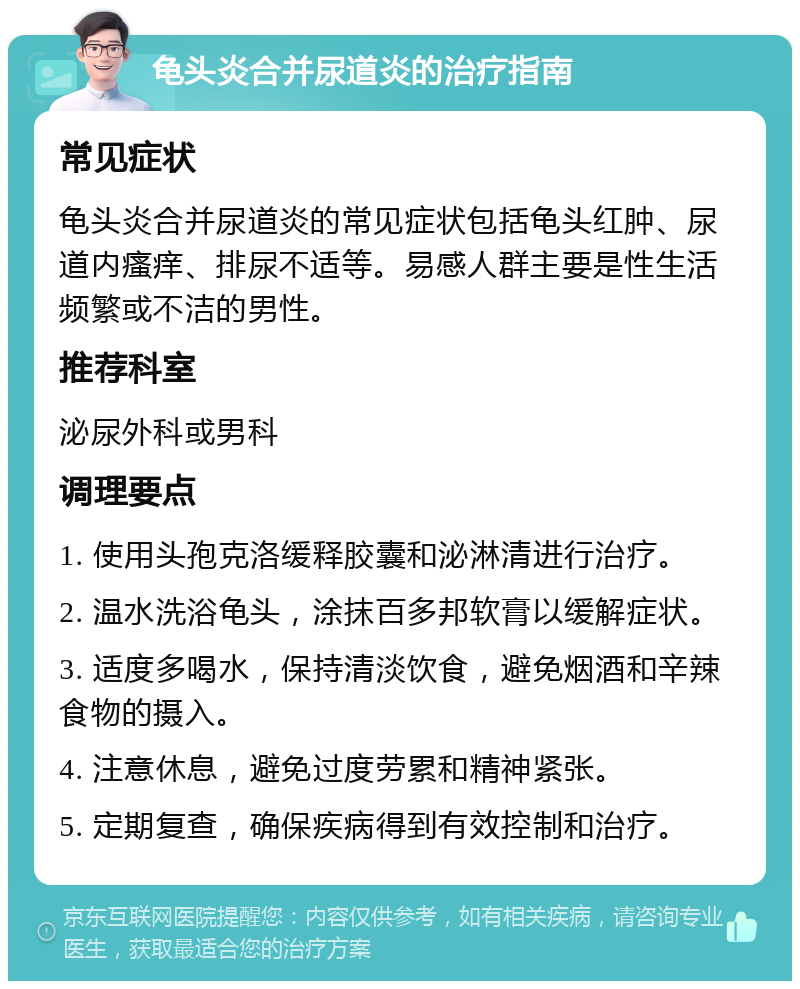 龟头炎合并尿道炎的治疗指南 常见症状 龟头炎合并尿道炎的常见症状包括龟头红肿、尿道内瘙痒、排尿不适等。易感人群主要是性生活频繁或不洁的男性。 推荐科室 泌尿外科或男科 调理要点 1. 使用头孢克洛缓释胶囊和泌淋清进行治疗。 2. 温水洗浴龟头，涂抹百多邦软膏以缓解症状。 3. 适度多喝水，保持清淡饮食，避免烟酒和辛辣食物的摄入。 4. 注意休息，避免过度劳累和精神紧张。 5. 定期复查，确保疾病得到有效控制和治疗。