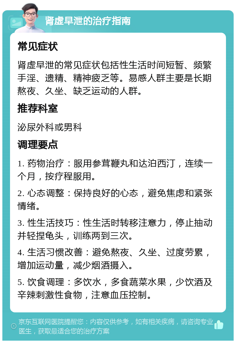 肾虚早泄的治疗指南 常见症状 肾虚早泄的常见症状包括性生活时间短暂、频繁手淫、遗精、精神疲乏等。易感人群主要是长期熬夜、久坐、缺乏运动的人群。 推荐科室 泌尿外科或男科 调理要点 1. 药物治疗：服用参茸鞭丸和达泊西汀，连续一个月，按疗程服用。 2. 心态调整：保持良好的心态，避免焦虑和紧张情绪。 3. 性生活技巧：性生活时转移注意力，停止抽动并轻捏龟头，训练两到三次。 4. 生活习惯改善：避免熬夜、久坐、过度劳累，增加运动量，减少烟酒摄入。 5. 饮食调理：多饮水，多食蔬菜水果，少饮酒及辛辣刺激性食物，注意血压控制。