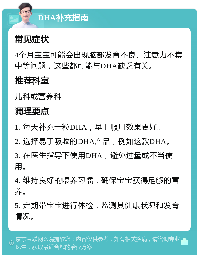 DHA补充指南 常见症状 4个月宝宝可能会出现脑部发育不良、注意力不集中等问题，这些都可能与DHA缺乏有关。 推荐科室 儿科或营养科 调理要点 1. 每天补充一粒DHA，早上服用效果更好。 2. 选择易于吸收的DHA产品，例如这款DHA。 3. 在医生指导下使用DHA，避免过量或不当使用。 4. 维持良好的喂养习惯，确保宝宝获得足够的营养。 5. 定期带宝宝进行体检，监测其健康状况和发育情况。