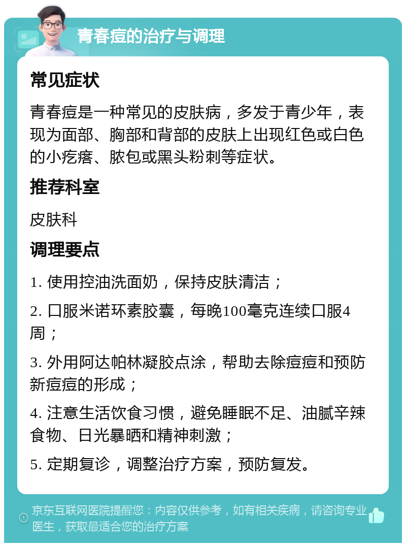 青春痘的治疗与调理 常见症状 青春痘是一种常见的皮肤病，多发于青少年，表现为面部、胸部和背部的皮肤上出现红色或白色的小疙瘩、脓包或黑头粉刺等症状。 推荐科室 皮肤科 调理要点 1. 使用控油洗面奶，保持皮肤清洁； 2. 口服米诺环素胶囊，每晚100毫克连续口服4周； 3. 外用阿达帕林凝胶点涂，帮助去除痘痘和预防新痘痘的形成； 4. 注意生活饮食习惯，避免睡眠不足、油腻辛辣食物、日光暴晒和精神刺激； 5. 定期复诊，调整治疗方案，预防复发。