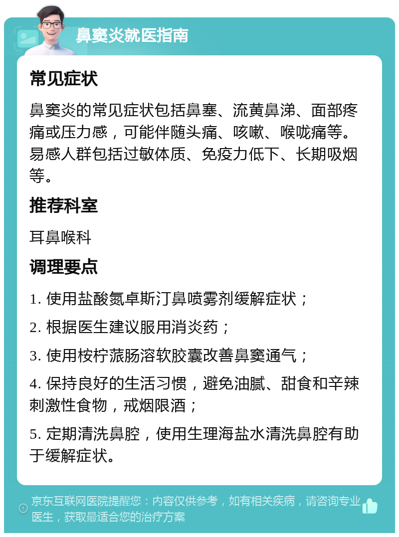 鼻窦炎就医指南 常见症状 鼻窦炎的常见症状包括鼻塞、流黄鼻涕、面部疼痛或压力感，可能伴随头痛、咳嗽、喉咙痛等。易感人群包括过敏体质、免疫力低下、长期吸烟等。 推荐科室 耳鼻喉科 调理要点 1. 使用盐酸氮卓斯汀鼻喷雾剂缓解症状； 2. 根据医生建议服用消炎药； 3. 使用桉柠蒎肠溶软胶囊改善鼻窦通气； 4. 保持良好的生活习惯，避免油腻、甜食和辛辣刺激性食物，戒烟限酒； 5. 定期清洗鼻腔，使用生理海盐水清洗鼻腔有助于缓解症状。