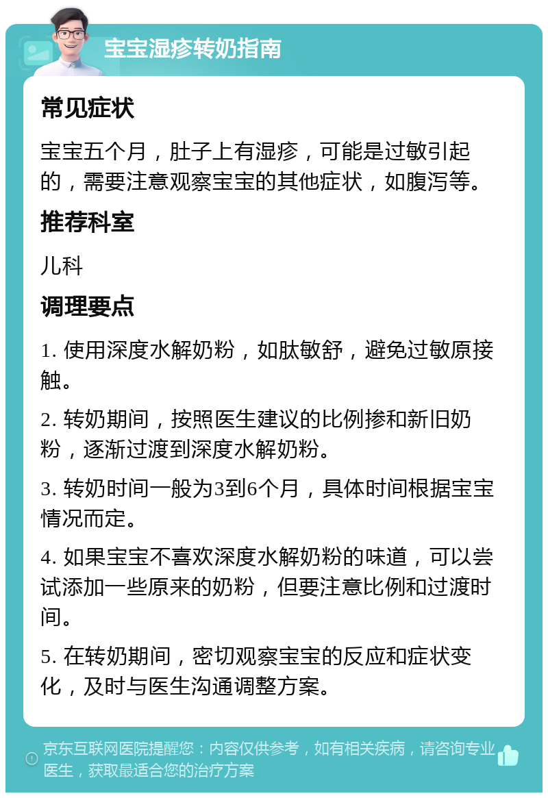 宝宝湿疹转奶指南 常见症状 宝宝五个月，肚子上有湿疹，可能是过敏引起的，需要注意观察宝宝的其他症状，如腹泻等。 推荐科室 儿科 调理要点 1. 使用深度水解奶粉，如肽敏舒，避免过敏原接触。 2. 转奶期间，按照医生建议的比例掺和新旧奶粉，逐渐过渡到深度水解奶粉。 3. 转奶时间一般为3到6个月，具体时间根据宝宝情况而定。 4. 如果宝宝不喜欢深度水解奶粉的味道，可以尝试添加一些原来的奶粉，但要注意比例和过渡时间。 5. 在转奶期间，密切观察宝宝的反应和症状变化，及时与医生沟通调整方案。