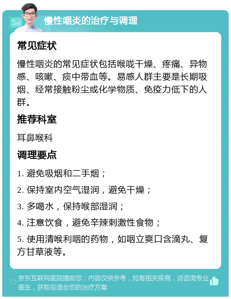 慢性咽炎的治疗与调理 常见症状 慢性咽炎的常见症状包括喉咙干燥、疼痛、异物感、咳嗽、痰中带血等。易感人群主要是长期吸烟、经常接触粉尘或化学物质、免疫力低下的人群。 推荐科室 耳鼻喉科 调理要点 1. 避免吸烟和二手烟； 2. 保持室内空气湿润，避免干燥； 3. 多喝水，保持喉部湿润； 4. 注意饮食，避免辛辣刺激性食物； 5. 使用清喉利咽的药物，如咽立爽口含滴丸、复方甘草液等。