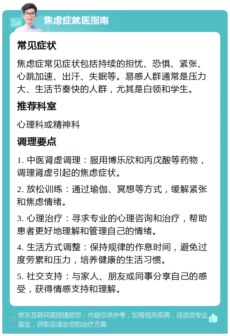 焦虑症就医指南 常见症状 焦虑症常见症状包括持续的担忧、恐惧、紧张、心跳加速、出汗、失眠等。易感人群通常是压力大、生活节奏快的人群，尤其是白领和学生。 推荐科室 心理科或精神科 调理要点 1. 中医肾虚调理：服用博乐欣和丙戊酸等药物，调理肾虚引起的焦虑症状。 2. 放松训练：通过瑜伽、冥想等方式，缓解紧张和焦虑情绪。 3. 心理治疗：寻求专业的心理咨询和治疗，帮助患者更好地理解和管理自己的情绪。 4. 生活方式调整：保持规律的作息时间，避免过度劳累和压力，培养健康的生活习惯。 5. 社交支持：与家人、朋友或同事分享自己的感受，获得情感支持和理解。