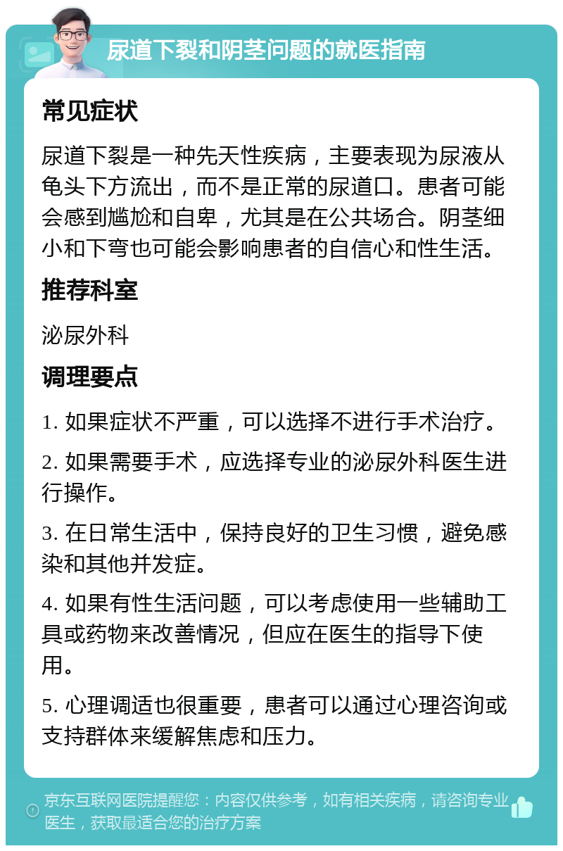 尿道下裂和阴茎问题的就医指南 常见症状 尿道下裂是一种先天性疾病，主要表现为尿液从龟头下方流出，而不是正常的尿道口。患者可能会感到尴尬和自卑，尤其是在公共场合。阴茎细小和下弯也可能会影响患者的自信心和性生活。 推荐科室 泌尿外科 调理要点 1. 如果症状不严重，可以选择不进行手术治疗。 2. 如果需要手术，应选择专业的泌尿外科医生进行操作。 3. 在日常生活中，保持良好的卫生习惯，避免感染和其他并发症。 4. 如果有性生活问题，可以考虑使用一些辅助工具或药物来改善情况，但应在医生的指导下使用。 5. 心理调适也很重要，患者可以通过心理咨询或支持群体来缓解焦虑和压力。