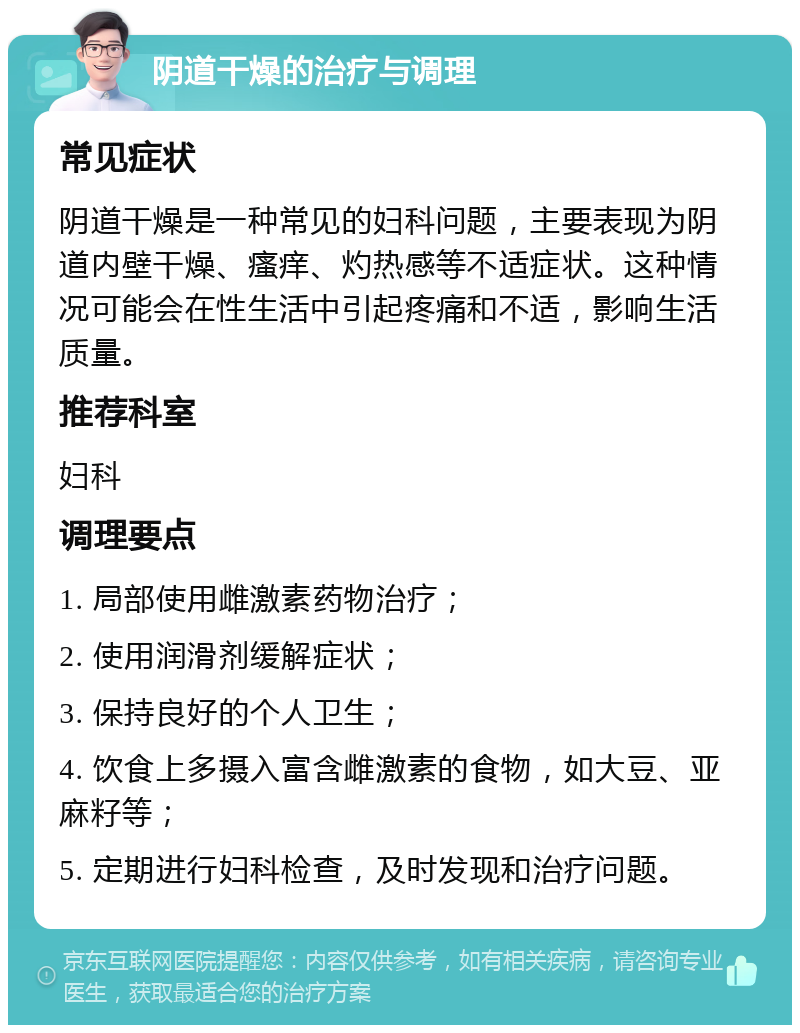 阴道干燥的治疗与调理 常见症状 阴道干燥是一种常见的妇科问题，主要表现为阴道内壁干燥、瘙痒、灼热感等不适症状。这种情况可能会在性生活中引起疼痛和不适，影响生活质量。 推荐科室 妇科 调理要点 1. 局部使用雌激素药物治疗； 2. 使用润滑剂缓解症状； 3. 保持良好的个人卫生； 4. 饮食上多摄入富含雌激素的食物，如大豆、亚麻籽等； 5. 定期进行妇科检查，及时发现和治疗问题。