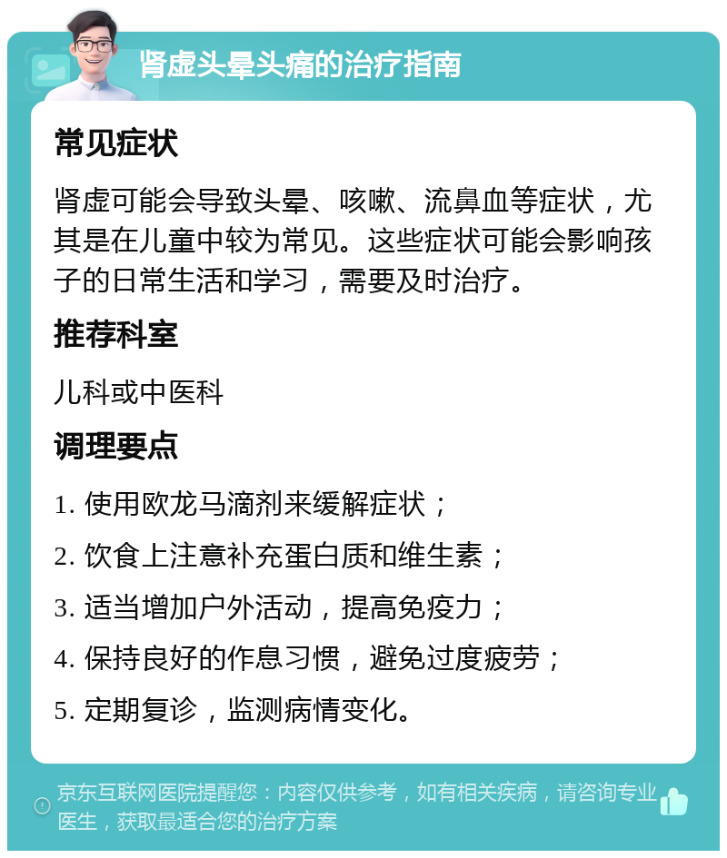 肾虚头晕头痛的治疗指南 常见症状 肾虚可能会导致头晕、咳嗽、流鼻血等症状，尤其是在儿童中较为常见。这些症状可能会影响孩子的日常生活和学习，需要及时治疗。 推荐科室 儿科或中医科 调理要点 1. 使用欧龙马滴剂来缓解症状； 2. 饮食上注意补充蛋白质和维生素； 3. 适当增加户外活动，提高免疫力； 4. 保持良好的作息习惯，避免过度疲劳； 5. 定期复诊，监测病情变化。