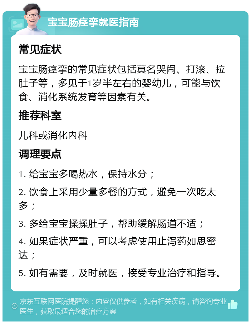 宝宝肠痉挛就医指南 常见症状 宝宝肠痉挛的常见症状包括莫名哭闹、打滚、拉肚子等，多见于1岁半左右的婴幼儿，可能与饮食、消化系统发育等因素有关。 推荐科室 儿科或消化内科 调理要点 1. 给宝宝多喝热水，保持水分； 2. 饮食上采用少量多餐的方式，避免一次吃太多； 3. 多给宝宝揉揉肚子，帮助缓解肠道不适； 4. 如果症状严重，可以考虑使用止泻药如思密达； 5. 如有需要，及时就医，接受专业治疗和指导。