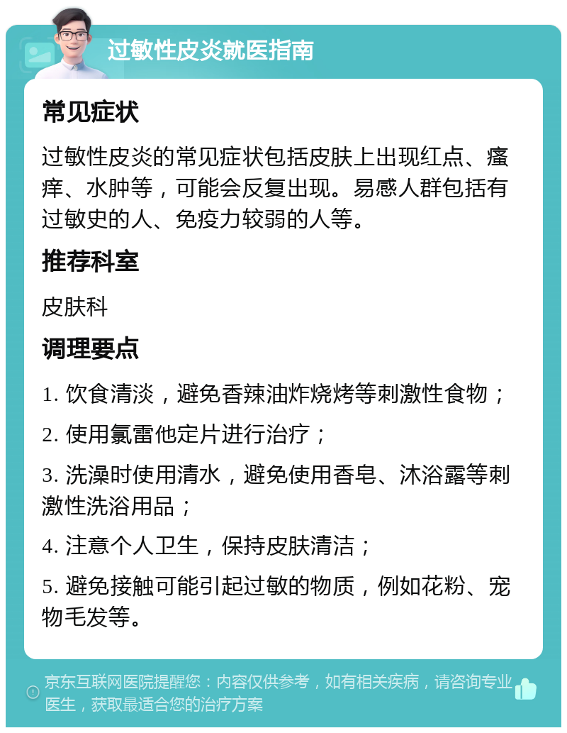 过敏性皮炎就医指南 常见症状 过敏性皮炎的常见症状包括皮肤上出现红点、瘙痒、水肿等，可能会反复出现。易感人群包括有过敏史的人、免疫力较弱的人等。 推荐科室 皮肤科 调理要点 1. 饮食清淡，避免香辣油炸烧烤等刺激性食物； 2. 使用氯雷他定片进行治疗； 3. 洗澡时使用清水，避免使用香皂、沐浴露等刺激性洗浴用品； 4. 注意个人卫生，保持皮肤清洁； 5. 避免接触可能引起过敏的物质，例如花粉、宠物毛发等。