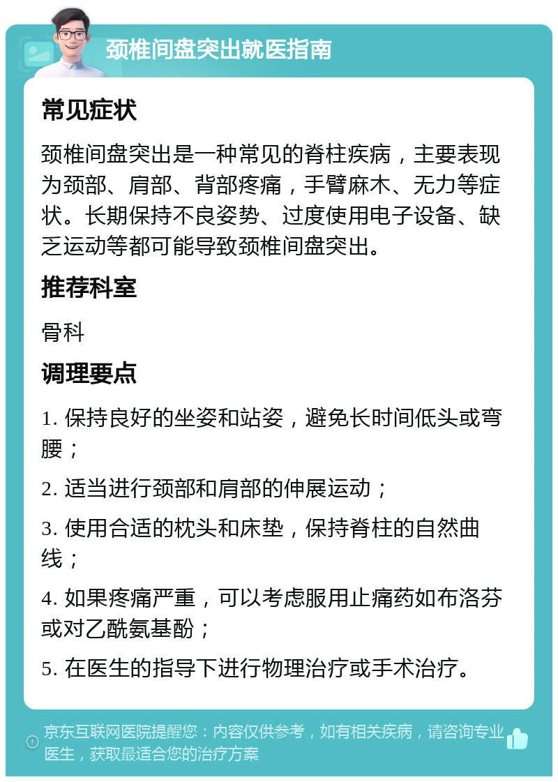 颈椎间盘突出就医指南 常见症状 颈椎间盘突出是一种常见的脊柱疾病，主要表现为颈部、肩部、背部疼痛，手臂麻木、无力等症状。长期保持不良姿势、过度使用电子设备、缺乏运动等都可能导致颈椎间盘突出。 推荐科室 骨科 调理要点 1. 保持良好的坐姿和站姿，避免长时间低头或弯腰； 2. 适当进行颈部和肩部的伸展运动； 3. 使用合适的枕头和床垫，保持脊柱的自然曲线； 4. 如果疼痛严重，可以考虑服用止痛药如布洛芬或对乙酰氨基酚； 5. 在医生的指导下进行物理治疗或手术治疗。