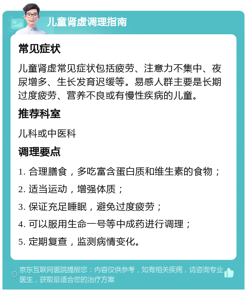 儿童肾虚调理指南 常见症状 儿童肾虚常见症状包括疲劳、注意力不集中、夜尿增多、生长发育迟缓等。易感人群主要是长期过度疲劳、营养不良或有慢性疾病的儿童。 推荐科室 儿科或中医科 调理要点 1. 合理膳食，多吃富含蛋白质和维生素的食物； 2. 适当运动，增强体质； 3. 保证充足睡眠，避免过度疲劳； 4. 可以服用生命一号等中成药进行调理； 5. 定期复查，监测病情变化。