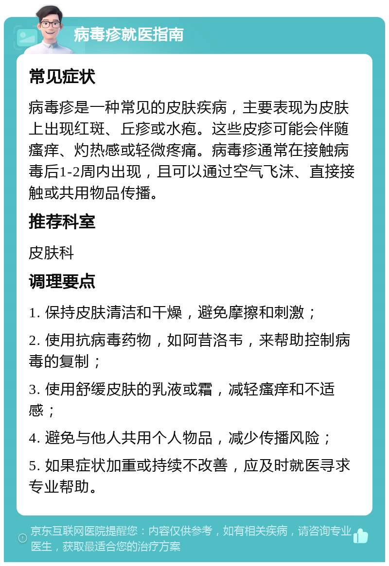 病毒疹就医指南 常见症状 病毒疹是一种常见的皮肤疾病，主要表现为皮肤上出现红斑、丘疹或水疱。这些皮疹可能会伴随瘙痒、灼热感或轻微疼痛。病毒疹通常在接触病毒后1-2周内出现，且可以通过空气飞沫、直接接触或共用物品传播。 推荐科室 皮肤科 调理要点 1. 保持皮肤清洁和干燥，避免摩擦和刺激； 2. 使用抗病毒药物，如阿昔洛韦，来帮助控制病毒的复制； 3. 使用舒缓皮肤的乳液或霜，减轻瘙痒和不适感； 4. 避免与他人共用个人物品，减少传播风险； 5. 如果症状加重或持续不改善，应及时就医寻求专业帮助。