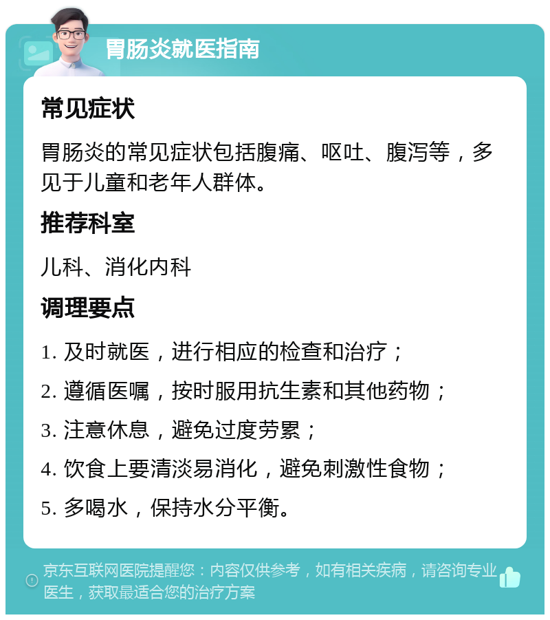 胃肠炎就医指南 常见症状 胃肠炎的常见症状包括腹痛、呕吐、腹泻等，多见于儿童和老年人群体。 推荐科室 儿科、消化内科 调理要点 1. 及时就医，进行相应的检查和治疗； 2. 遵循医嘱，按时服用抗生素和其他药物； 3. 注意休息，避免过度劳累； 4. 饮食上要清淡易消化，避免刺激性食物； 5. 多喝水，保持水分平衡。