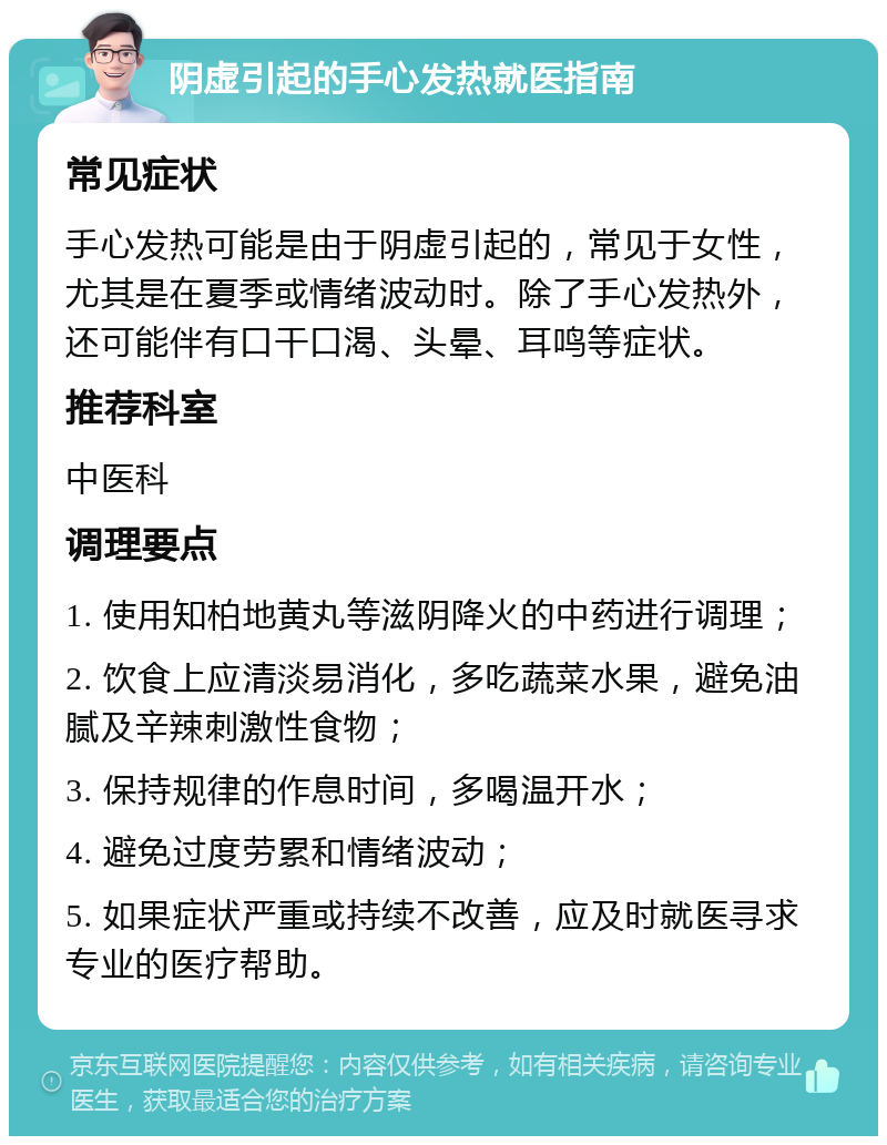 阴虚引起的手心发热就医指南 常见症状 手心发热可能是由于阴虚引起的，常见于女性，尤其是在夏季或情绪波动时。除了手心发热外，还可能伴有口干口渴、头晕、耳鸣等症状。 推荐科室 中医科 调理要点 1. 使用知柏地黄丸等滋阴降火的中药进行调理； 2. 饮食上应清淡易消化，多吃蔬菜水果，避免油腻及辛辣刺激性食物； 3. 保持规律的作息时间，多喝温开水； 4. 避免过度劳累和情绪波动； 5. 如果症状严重或持续不改善，应及时就医寻求专业的医疗帮助。