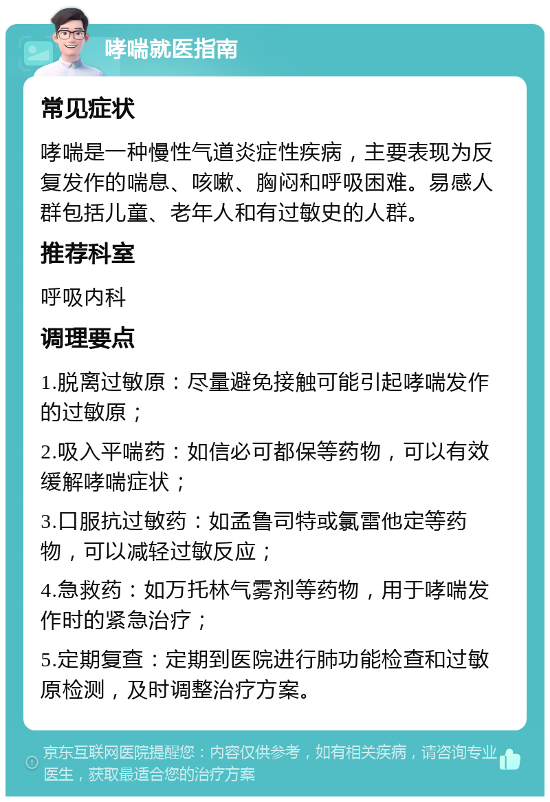 哮喘就医指南 常见症状 哮喘是一种慢性气道炎症性疾病，主要表现为反复发作的喘息、咳嗽、胸闷和呼吸困难。易感人群包括儿童、老年人和有过敏史的人群。 推荐科室 呼吸内科 调理要点 1.脱离过敏原：尽量避免接触可能引起哮喘发作的过敏原； 2.吸入平喘药：如信必可都保等药物，可以有效缓解哮喘症状； 3.口服抗过敏药：如孟鲁司特或氯雷他定等药物，可以减轻过敏反应； 4.急救药：如万托林气雾剂等药物，用于哮喘发作时的紧急治疗； 5.定期复查：定期到医院进行肺功能检查和过敏原检测，及时调整治疗方案。