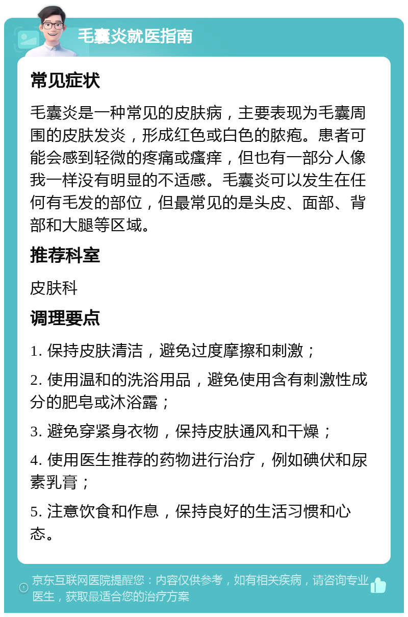 毛囊炎就医指南 常见症状 毛囊炎是一种常见的皮肤病，主要表现为毛囊周围的皮肤发炎，形成红色或白色的脓疱。患者可能会感到轻微的疼痛或瘙痒，但也有一部分人像我一样没有明显的不适感。毛囊炎可以发生在任何有毛发的部位，但最常见的是头皮、面部、背部和大腿等区域。 推荐科室 皮肤科 调理要点 1. 保持皮肤清洁，避免过度摩擦和刺激； 2. 使用温和的洗浴用品，避免使用含有刺激性成分的肥皂或沐浴露； 3. 避免穿紧身衣物，保持皮肤通风和干燥； 4. 使用医生推荐的药物进行治疗，例如碘伏和尿素乳膏； 5. 注意饮食和作息，保持良好的生活习惯和心态。