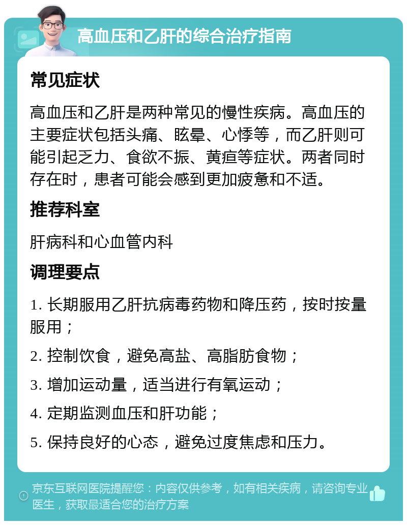 高血压和乙肝的综合治疗指南 常见症状 高血压和乙肝是两种常见的慢性疾病。高血压的主要症状包括头痛、眩晕、心悸等，而乙肝则可能引起乏力、食欲不振、黄疸等症状。两者同时存在时，患者可能会感到更加疲惫和不适。 推荐科室 肝病科和心血管内科 调理要点 1. 长期服用乙肝抗病毒药物和降压药，按时按量服用； 2. 控制饮食，避免高盐、高脂肪食物； 3. 增加运动量，适当进行有氧运动； 4. 定期监测血压和肝功能； 5. 保持良好的心态，避免过度焦虑和压力。