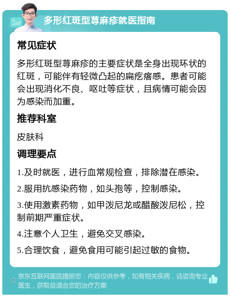 多形红斑型荨麻疹就医指南 常见症状 多形红斑型荨麻疹的主要症状是全身出现环状的红斑，可能伴有轻微凸起的扁疙瘩感。患者可能会出现消化不良、呕吐等症状，且病情可能会因为感染而加重。 推荐科室 皮肤科 调理要点 1.及时就医，进行血常规检查，排除潜在感染。 2.服用抗感染药物，如头孢等，控制感染。 3.使用激素药物，如甲泼尼龙或醋酸泼尼松，控制前期严重症状。 4.注意个人卫生，避免交叉感染。 5.合理饮食，避免食用可能引起过敏的食物。