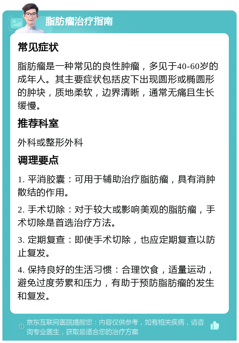 脂肪瘤治疗指南 常见症状 脂肪瘤是一种常见的良性肿瘤，多见于40-60岁的成年人。其主要症状包括皮下出现圆形或椭圆形的肿块，质地柔软，边界清晰，通常无痛且生长缓慢。 推荐科室 外科或整形外科 调理要点 1. 平消胶囊：可用于辅助治疗脂肪瘤，具有消肿散结的作用。 2. 手术切除：对于较大或影响美观的脂肪瘤，手术切除是首选治疗方法。 3. 定期复查：即使手术切除，也应定期复查以防止复发。 4. 保持良好的生活习惯：合理饮食，适量运动，避免过度劳累和压力，有助于预防脂肪瘤的发生和复发。