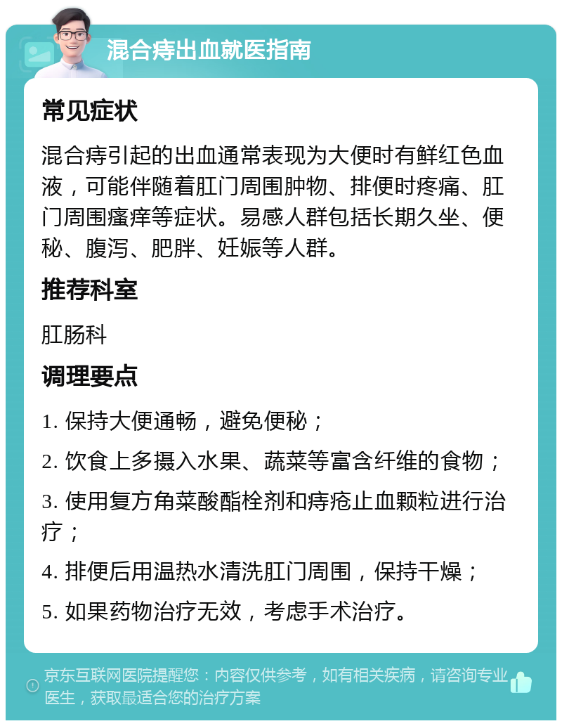 混合痔出血就医指南 常见症状 混合痔引起的出血通常表现为大便时有鲜红色血液，可能伴随着肛门周围肿物、排便时疼痛、肛门周围瘙痒等症状。易感人群包括长期久坐、便秘、腹泻、肥胖、妊娠等人群。 推荐科室 肛肠科 调理要点 1. 保持大便通畅，避免便秘； 2. 饮食上多摄入水果、蔬菜等富含纤维的食物； 3. 使用复方角菜酸酯栓剂和痔疮止血颗粒进行治疗； 4. 排便后用温热水清洗肛门周围，保持干燥； 5. 如果药物治疗无效，考虑手术治疗。