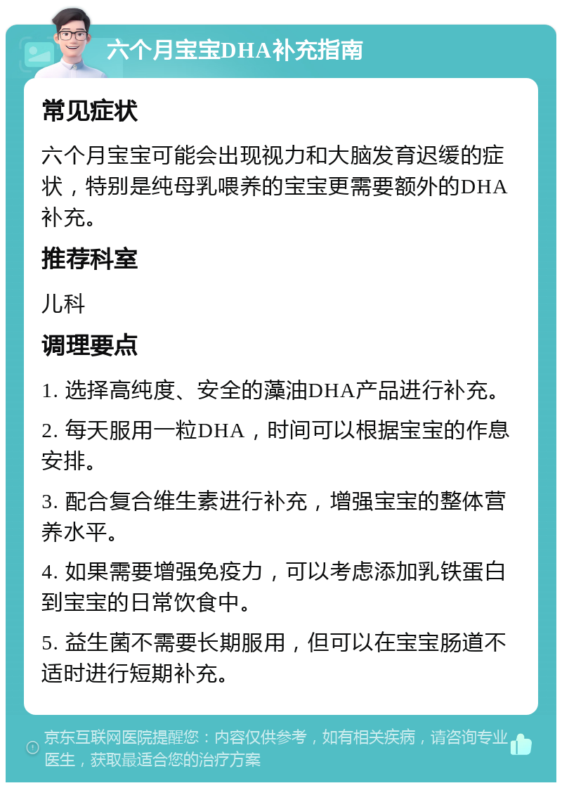 六个月宝宝DHA补充指南 常见症状 六个月宝宝可能会出现视力和大脑发育迟缓的症状，特别是纯母乳喂养的宝宝更需要额外的DHA补充。 推荐科室 儿科 调理要点 1. 选择高纯度、安全的藻油DHA产品进行补充。 2. 每天服用一粒DHA，时间可以根据宝宝的作息安排。 3. 配合复合维生素进行补充，增强宝宝的整体营养水平。 4. 如果需要增强免疫力，可以考虑添加乳铁蛋白到宝宝的日常饮食中。 5. 益生菌不需要长期服用，但可以在宝宝肠道不适时进行短期补充。