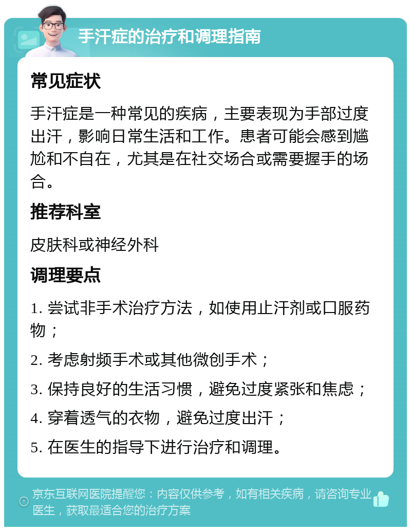 手汗症的治疗和调理指南 常见症状 手汗症是一种常见的疾病，主要表现为手部过度出汗，影响日常生活和工作。患者可能会感到尴尬和不自在，尤其是在社交场合或需要握手的场合。 推荐科室 皮肤科或神经外科 调理要点 1. 尝试非手术治疗方法，如使用止汗剂或口服药物； 2. 考虑射频手术或其他微创手术； 3. 保持良好的生活习惯，避免过度紧张和焦虑； 4. 穿着透气的衣物，避免过度出汗； 5. 在医生的指导下进行治疗和调理。