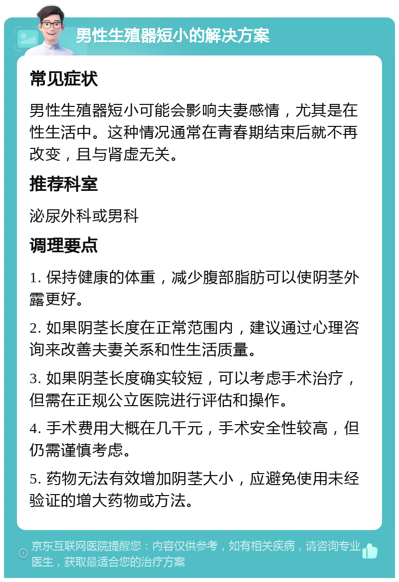 男性生殖器短小的解决方案 常见症状 男性生殖器短小可能会影响夫妻感情，尤其是在性生活中。这种情况通常在青春期结束后就不再改变，且与肾虚无关。 推荐科室 泌尿外科或男科 调理要点 1. 保持健康的体重，减少腹部脂肪可以使阴茎外露更好。 2. 如果阴茎长度在正常范围内，建议通过心理咨询来改善夫妻关系和性生活质量。 3. 如果阴茎长度确实较短，可以考虑手术治疗，但需在正规公立医院进行评估和操作。 4. 手术费用大概在几千元，手术安全性较高，但仍需谨慎考虑。 5. 药物无法有效增加阴茎大小，应避免使用未经验证的增大药物或方法。