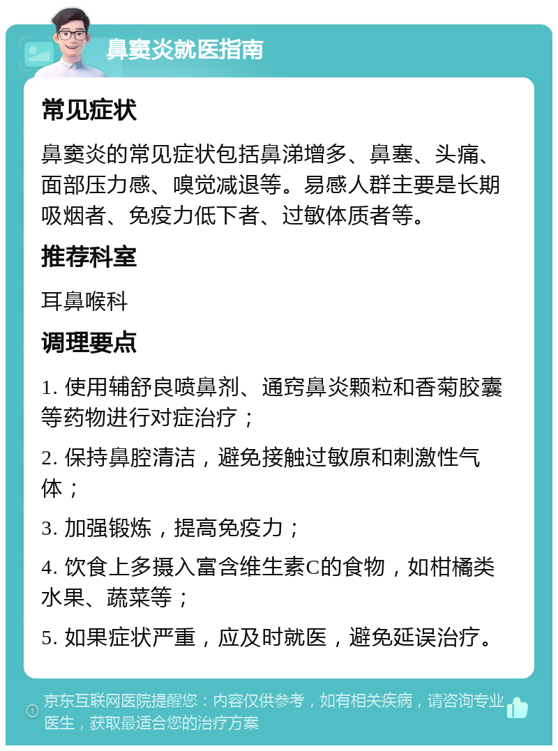 鼻窦炎就医指南 常见症状 鼻窦炎的常见症状包括鼻涕增多、鼻塞、头痛、面部压力感、嗅觉减退等。易感人群主要是长期吸烟者、免疫力低下者、过敏体质者等。 推荐科室 耳鼻喉科 调理要点 1. 使用辅舒良喷鼻剂、通窍鼻炎颗粒和香菊胶囊等药物进行对症治疗； 2. 保持鼻腔清洁，避免接触过敏原和刺激性气体； 3. 加强锻炼，提高免疫力； 4. 饮食上多摄入富含维生素C的食物，如柑橘类水果、蔬菜等； 5. 如果症状严重，应及时就医，避免延误治疗。