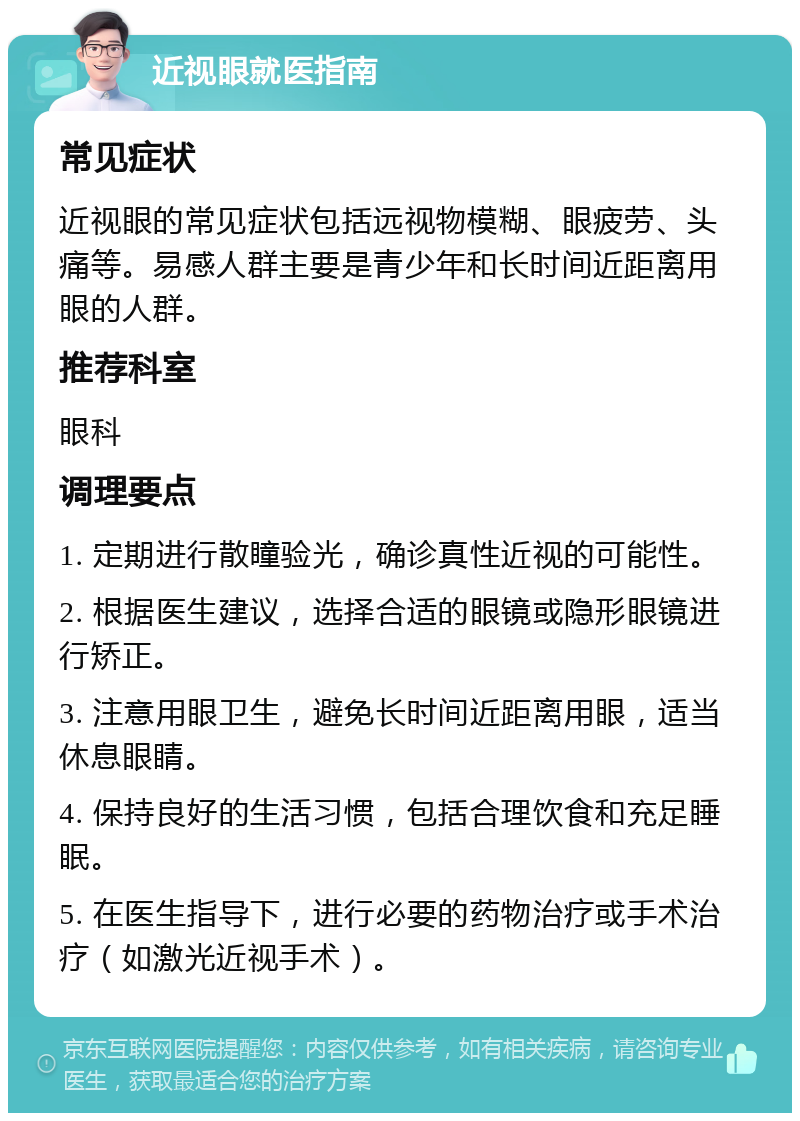 近视眼就医指南 常见症状 近视眼的常见症状包括远视物模糊、眼疲劳、头痛等。易感人群主要是青少年和长时间近距离用眼的人群。 推荐科室 眼科 调理要点 1. 定期进行散瞳验光，确诊真性近视的可能性。 2. 根据医生建议，选择合适的眼镜或隐形眼镜进行矫正。 3. 注意用眼卫生，避免长时间近距离用眼，适当休息眼睛。 4. 保持良好的生活习惯，包括合理饮食和充足睡眠。 5. 在医生指导下，进行必要的药物治疗或手术治疗（如激光近视手术）。