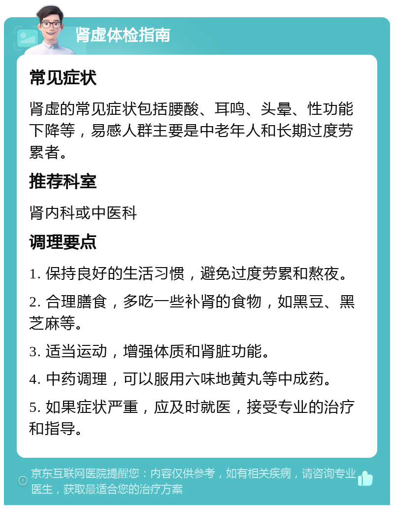 肾虚体检指南 常见症状 肾虚的常见症状包括腰酸、耳鸣、头晕、性功能下降等，易感人群主要是中老年人和长期过度劳累者。 推荐科室 肾内科或中医科 调理要点 1. 保持良好的生活习惯，避免过度劳累和熬夜。 2. 合理膳食，多吃一些补肾的食物，如黑豆、黑芝麻等。 3. 适当运动，增强体质和肾脏功能。 4. 中药调理，可以服用六味地黄丸等中成药。 5. 如果症状严重，应及时就医，接受专业的治疗和指导。