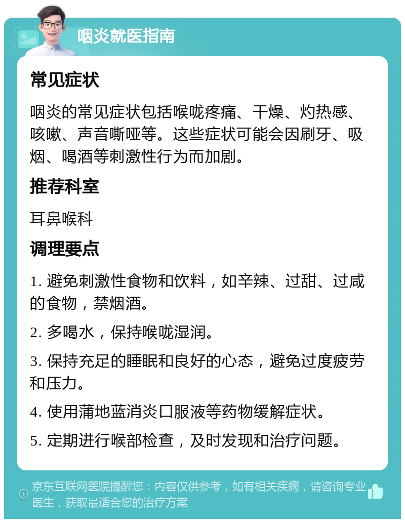 咽炎就医指南 常见症状 咽炎的常见症状包括喉咙疼痛、干燥、灼热感、咳嗽、声音嘶哑等。这些症状可能会因刷牙、吸烟、喝酒等刺激性行为而加剧。 推荐科室 耳鼻喉科 调理要点 1. 避免刺激性食物和饮料，如辛辣、过甜、过咸的食物，禁烟酒。 2. 多喝水，保持喉咙湿润。 3. 保持充足的睡眠和良好的心态，避免过度疲劳和压力。 4. 使用蒲地蓝消炎口服液等药物缓解症状。 5. 定期进行喉部检查，及时发现和治疗问题。