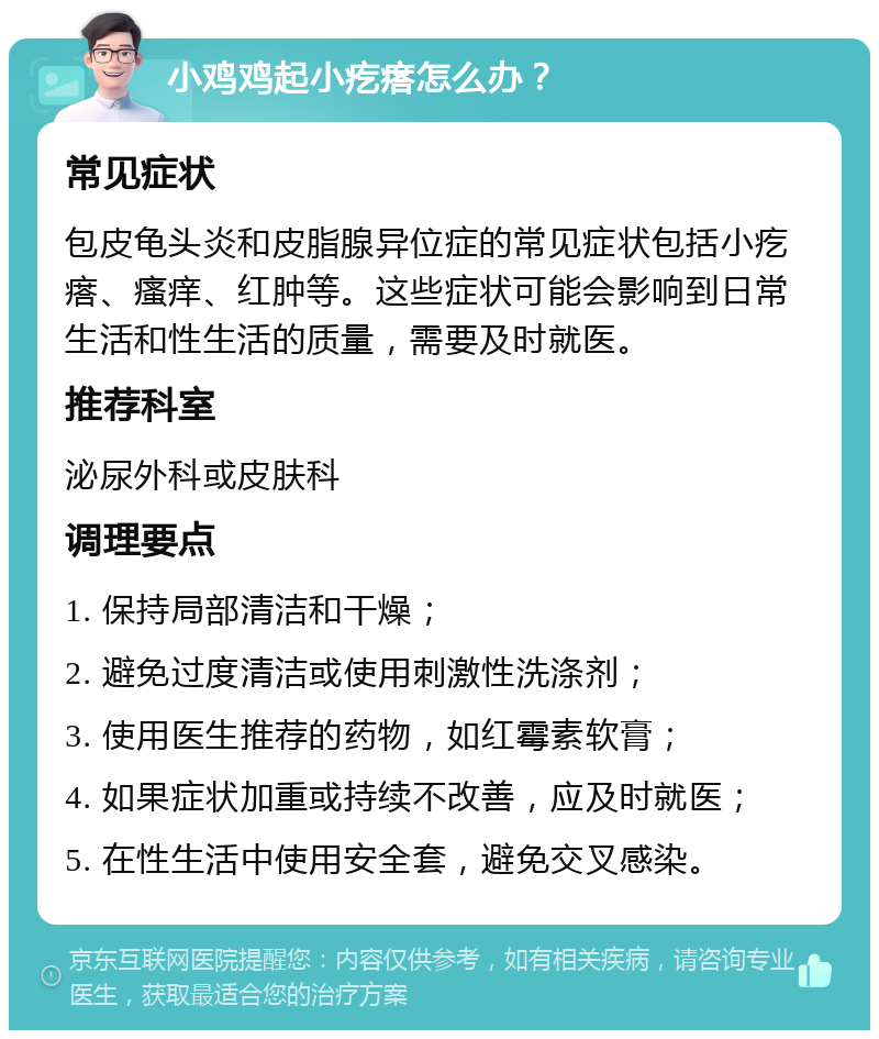 小鸡鸡起小疙瘩怎么办？ 常见症状 包皮龟头炎和皮脂腺异位症的常见症状包括小疙瘩、瘙痒、红肿等。这些症状可能会影响到日常生活和性生活的质量，需要及时就医。 推荐科室 泌尿外科或皮肤科 调理要点 1. 保持局部清洁和干燥； 2. 避免过度清洁或使用刺激性洗涤剂； 3. 使用医生推荐的药物，如红霉素软膏； 4. 如果症状加重或持续不改善，应及时就医； 5. 在性生活中使用安全套，避免交叉感染。