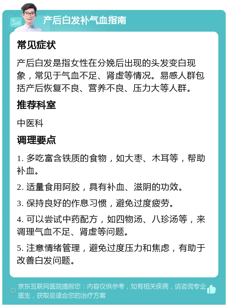 产后白发补气血指南 常见症状 产后白发是指女性在分娩后出现的头发变白现象，常见于气血不足、肾虚等情况。易感人群包括产后恢复不良、营养不良、压力大等人群。 推荐科室 中医科 调理要点 1. 多吃富含铁质的食物，如大枣、木耳等，帮助补血。 2. 适量食用阿胶，具有补血、滋阴的功效。 3. 保持良好的作息习惯，避免过度疲劳。 4. 可以尝试中药配方，如四物汤、八珍汤等，来调理气血不足、肾虚等问题。 5. 注意情绪管理，避免过度压力和焦虑，有助于改善白发问题。