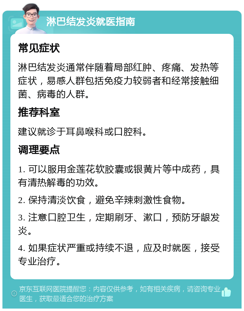 淋巴结发炎就医指南 常见症状 淋巴结发炎通常伴随着局部红肿、疼痛、发热等症状，易感人群包括免疫力较弱者和经常接触细菌、病毒的人群。 推荐科室 建议就诊于耳鼻喉科或口腔科。 调理要点 1. 可以服用金莲花软胶囊或银黄片等中成药，具有清热解毒的功效。 2. 保持清淡饮食，避免辛辣刺激性食物。 3. 注意口腔卫生，定期刷牙、漱口，预防牙龈发炎。 4. 如果症状严重或持续不退，应及时就医，接受专业治疗。