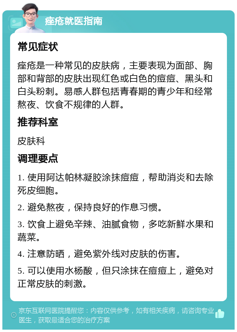 痤疮就医指南 常见症状 痤疮是一种常见的皮肤病，主要表现为面部、胸部和背部的皮肤出现红色或白色的痘痘、黑头和白头粉刺。易感人群包括青春期的青少年和经常熬夜、饮食不规律的人群。 推荐科室 皮肤科 调理要点 1. 使用阿达帕林凝胶涂抹痘痘，帮助消炎和去除死皮细胞。 2. 避免熬夜，保持良好的作息习惯。 3. 饮食上避免辛辣、油腻食物，多吃新鲜水果和蔬菜。 4. 注意防晒，避免紫外线对皮肤的伤害。 5. 可以使用水杨酸，但只涂抹在痘痘上，避免对正常皮肤的刺激。