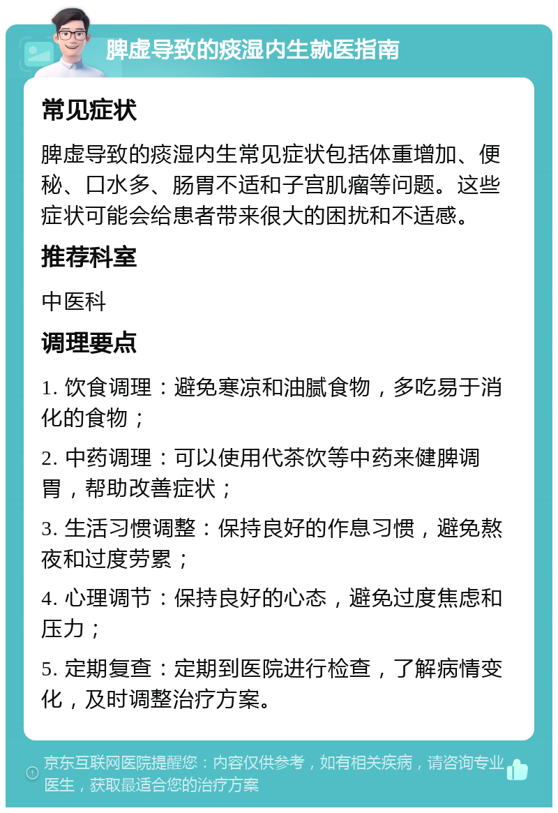 脾虚导致的痰湿内生就医指南 常见症状 脾虚导致的痰湿内生常见症状包括体重增加、便秘、口水多、肠胃不适和子宫肌瘤等问题。这些症状可能会给患者带来很大的困扰和不适感。 推荐科室 中医科 调理要点 1. 饮食调理：避免寒凉和油腻食物，多吃易于消化的食物； 2. 中药调理：可以使用代茶饮等中药来健脾调胃，帮助改善症状； 3. 生活习惯调整：保持良好的作息习惯，避免熬夜和过度劳累； 4. 心理调节：保持良好的心态，避免过度焦虑和压力； 5. 定期复查：定期到医院进行检查，了解病情变化，及时调整治疗方案。