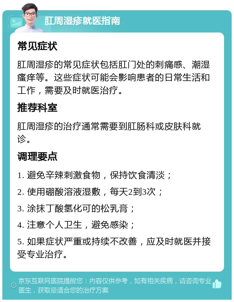 肛周湿疹就医指南 常见症状 肛周湿疹的常见症状包括肛门处的刺痛感、潮湿瘙痒等。这些症状可能会影响患者的日常生活和工作，需要及时就医治疗。 推荐科室 肛周湿疹的治疗通常需要到肛肠科或皮肤科就诊。 调理要点 1. 避免辛辣刺激食物，保持饮食清淡； 2. 使用硼酸溶液湿敷，每天2到3次； 3. 涂抹丁酸氢化可的松乳膏； 4. 注意个人卫生，避免感染； 5. 如果症状严重或持续不改善，应及时就医并接受专业治疗。