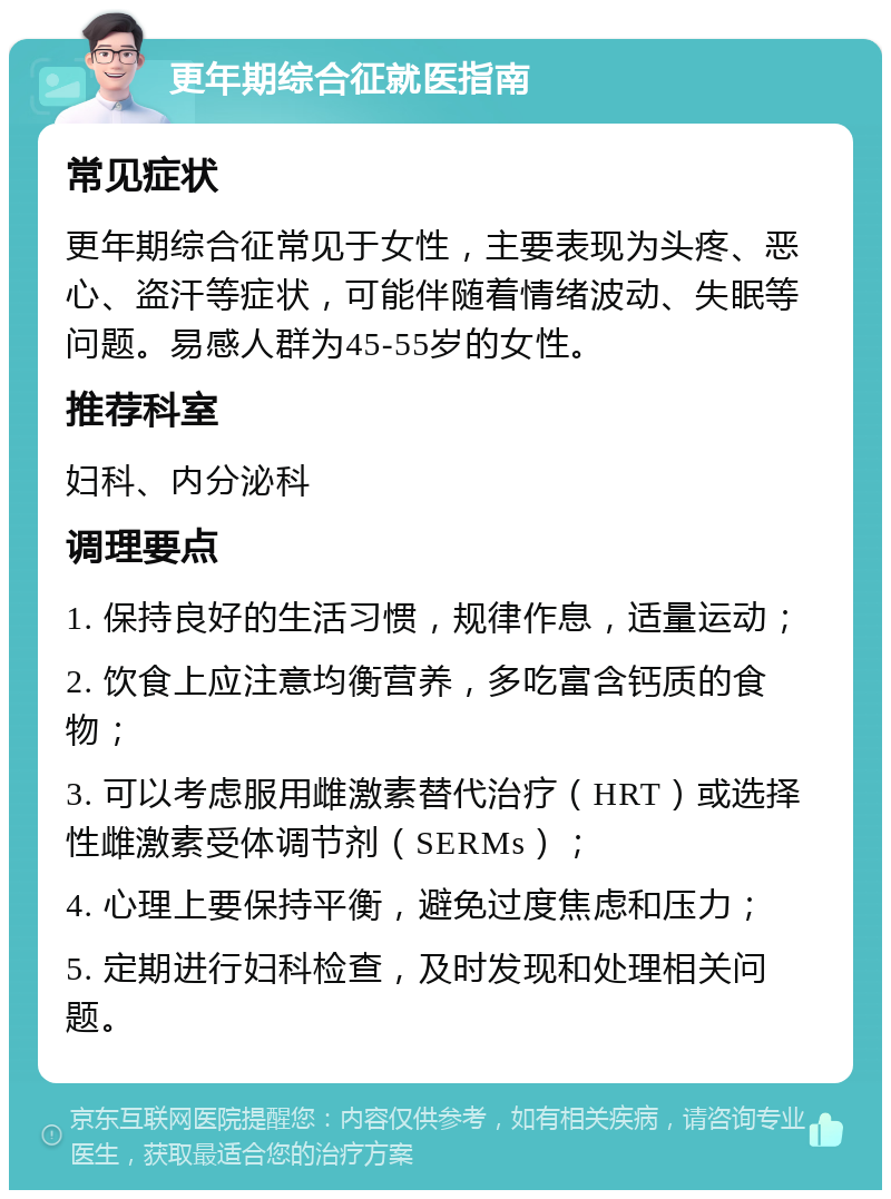 更年期综合征就医指南 常见症状 更年期综合征常见于女性，主要表现为头疼、恶心、盗汗等症状，可能伴随着情绪波动、失眠等问题。易感人群为45-55岁的女性。 推荐科室 妇科、内分泌科 调理要点 1. 保持良好的生活习惯，规律作息，适量运动； 2. 饮食上应注意均衡营养，多吃富含钙质的食物； 3. 可以考虑服用雌激素替代治疗（HRT）或选择性雌激素受体调节剂（SERMs）； 4. 心理上要保持平衡，避免过度焦虑和压力； 5. 定期进行妇科检查，及时发现和处理相关问题。