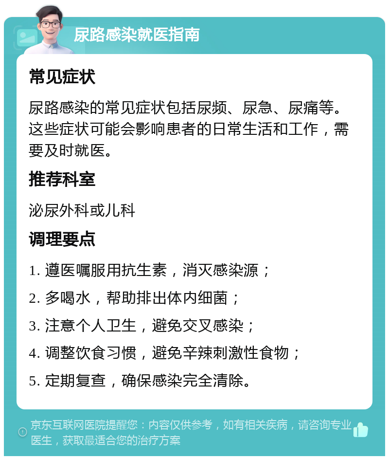 尿路感染就医指南 常见症状 尿路感染的常见症状包括尿频、尿急、尿痛等。这些症状可能会影响患者的日常生活和工作，需要及时就医。 推荐科室 泌尿外科或儿科 调理要点 1. 遵医嘱服用抗生素，消灭感染源； 2. 多喝水，帮助排出体内细菌； 3. 注意个人卫生，避免交叉感染； 4. 调整饮食习惯，避免辛辣刺激性食物； 5. 定期复查，确保感染完全清除。