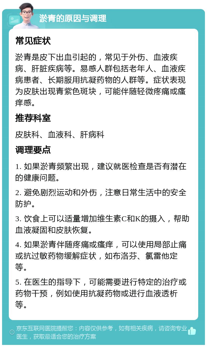 淤青的原因与调理 常见症状 淤青是皮下出血引起的，常见于外伤、血液疾病、肝脏疾病等。易感人群包括老年人、血液疾病患者、长期服用抗凝药物的人群等。症状表现为皮肤出现青紫色斑块，可能伴随轻微疼痛或瘙痒感。 推荐科室 皮肤科、血液科、肝病科 调理要点 1. 如果淤青频繁出现，建议就医检查是否有潜在的健康问题。 2. 避免剧烈运动和外伤，注意日常生活中的安全防护。 3. 饮食上可以适量增加维生素C和K的摄入，帮助血液凝固和皮肤恢复。 4. 如果淤青伴随疼痛或瘙痒，可以使用局部止痛或抗过敏药物缓解症状，如布洛芬、氯雷他定等。 5. 在医生的指导下，可能需要进行特定的治疗或药物干预，例如使用抗凝药物或进行血液透析等。